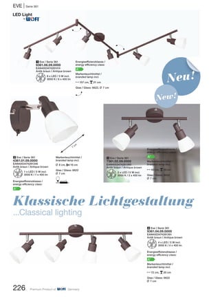 EVE | Serie 361
226 Premium Product of Germany
2 Eve / Serie 361
4361.01.09.0000
EAN4003474281346
Antik braun / Antique brown
Z1 x LED / 5 W incl.
3000 K / 1 x 400 lm
Energieeffizienzklasse /
energy efficiency class:
A+
4 Eve / Serie 361
9361.04.09.0000
EAN4003474281391
Antik braun / Antique brown
Z4 x LED / 5 W incl.
3000 K / 4 x 400 lm
Energieeffizienzklasse /
energy efficiency class:
A+
Markenleuchtmittel /
branded lamp incl.
N72 cm, p20 cm
Glas / Glass: 6622
L 7 cm
1 Eve / Serie 361
9361.06.09.0000
EAN4003474281414
Antik braun / Antique brown
Z6 x LED / 5 W incl.
3000 K / 6 x 400 lm
3 Eve / Serie 361
7361.02.09.0000
EAN4003474281360
Antik braun / Antique brown
Z2 x LED / 5 W incl.
3000 K / 2 x 400 lm
Markenleuchtmittel /
branded lamp incl.
L 8 cm, P19 cm
Glas / Glass: 6622
L 7 cm
D
Energieeffizienzklasse /
energy efficiency class:
A+
Markenleuchtmittel /
branded lamp incl.
N40 cm, p20 cm
Glas / Glass: 6622
L 7 cm
H
H
7
cm
Klassische Lichtgestaltung
...Classical lighting
Neu!
New!
Energieeffizienzklasse /
energy efficiency class:
A+
Markenleuchtmittel /
branded lamp incl.
N157 cm, p21 cm
Glas / Glass: 6622, L 7 cm
H
®
 