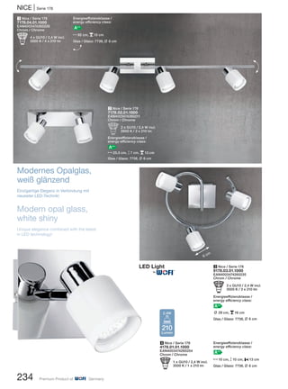 1 Nice / Serie 178
7178.04.01.1000
EAN4003474260228
Chrom / Chrome
b 4 x GU10 / 2,4 W incl.
3500 K / 4 x 210 lm
2 Nice / Serie 178
7178.02.01.1000
EAN4003474260211
Chrom / Chrome
b 2 x GU10 / 2,4 W incl.
3500 K / 2 x 210 lm
Energieeffizienzklasse /
energy efficiency class:
A++
N25,5 cm, M7 cm, p13 cm
Glas / Glass: 7738, L 6 cm
4 Nice / Serie 178
4178.01.01.1000
EAN4003474260204
Chrom / Chrome
b 1 x GU10 / 2,4 W incl.
3500 K / 1 x 210 lm
3 Nice / Serie 178
9178.03.01.1000
EAN4003474260235
Chrom / Chrome
b 3 x GU10 / 2,4 W incl.
3500 K / 3 x 210 lm
Energieeffizienzklasse /
energy efficiency class:
A++
L 29 cm, p16 cm
Glas / Glass: 7738, L 6 cm
NICE | Serie 178
234 Premium Product of Germany
6 cm
Modernes Opalglas,
weiß glänzend
Einzigartige Eleganz in Verbindung mit
neuester LED-Technik!
Modern opal glass,
white shiny
Unique elegance combined with the latest
in LED technology!
Energieeffizienzklasse /
energy efficiency class:
A++
N10 cm, M10 cm, P13 cm
Glas / Glass: 7738, L 6 cm
H
H
Energieeffizienzklasse /
energy efficiency class:
A++
N92 cm, p15 cm
Glas / Glass: 7738, L 6 cm
H
210
Lumen
2,4W
®
 