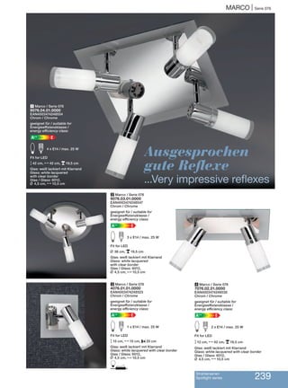 Strahlerserien
Spotlight series 239
MARCO | Serie 076
Ausgesprochen
gute Reflexe
...Very impressive reflexes
1 Marco / Serie 076
9076.04.01.0000
EAN4003474248554
Chrom / Chrome
geeignet für / suitable for
Energieeffizienzklasse /
energy efficiency class:
EA++
E d 4 x E14 / max. 25 W
Fit for LED
M42 cm, N42 cm, p19,5 cm
Glas: weiß lackiert mit Klarrand
Glass: white lacquered
with clear border
Glas / Glass: 6012,
L 4,5 cm, N10,5 cm
3 Marco / Serie 076
4076.01.01.0000
EAN4003474248523
Chrom / Chrome
geeignet für / suitable for
Energieeffizienzklasse /
energy efficiency class:
EA++
E d 1 x E14 / max. 25 W
Fit for LED
M15 cm, N15 cm, P20 cm
Glas: weiß lackiert mit Klarrand
Glass: white lacquered with clear border
Glas / Glass: 6012,
L 4,5 cm, N10,5 cm
D
4 Marco / Serie 076
7076.02.01.0000
EAN4003474248530
Chrom / Chrome
geeignet für / suitable for
Energieeffizienzklasse /
energy efficiency class:
EA++
E d 2 x E14 / max. 25 W
Fit for LED
M12 cm, N42 cm, p19,5 cm
Glas: weiß lackiert mit Klarrand
Glass: white lacquered with clear border
Glas / Glass: 6012,
L 4,5 cm, N10,5 cm
2 Marco / Serie 076
9076.03.01.0000
EAN4003474248547
Chrom / Chrome
geeignet für / suitable for
Energieeffizienzklasse /
energy efficiency class:
EA++
E d 3 x E14 / max. 25 W
Fit for LED
L 36 cm, p19,5 cm
Glas: weiß lackiert mit Klarrand
Glass: white lacquered
with clear border
Glas / Glass: 6012,
L 4,5 cm, N10,5 cm
 