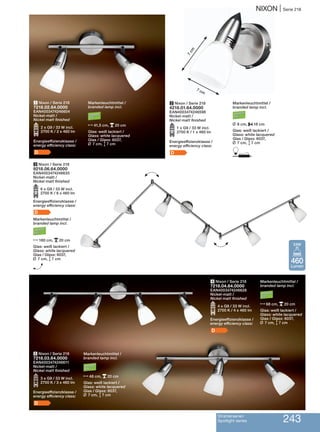 NIXON | Serie 218
Strahlerserien
Spotlight series 243
5 Nixon / Serie 218
7218.03.64.0000
EAN4003474246611
Nickel-matt /
Nickel matt finished
O3 x G9 / 33 W incl.
2700 K / 3 x 460 lm
Energieeffizienzklasse /
energy efficiency class:
D
Markenleuchtmittel /
branded lamp incl.
N48 cm, p20 cm
Glas: weiß lackiert /
Glass: white lacquered
Glas / Glass: 6037,
L 7 cm, M7 cm
4 Nixon / Serie 218
7218.04.64.0000
EAN4003474246628
Nickel-matt /
Nickel matt finished
O4 x G9 / 33 W incl.
2700 K / 4 x 460 lm
Energieeffizienzklasse /
energy efficiency class:
D
2 Nixon / Serie 218
4218.01.64.0000
EAN4003474246598
Nickel-matt /
Nickel matt finished
O1 x G9 / 33 W incl.
2700 K / 1 x 460 lm
Energieeffizienzklasse /
energy efficiency class:
D
3 Nixon / Serie 218
9218.06.64.0000
EAN4003474246635
Nickel-matt /
Nickel matt finished
O6 x G9 / 33 W incl.
2700 K / 6 x 460 lm
Energieeffizienzklasse /
energy efficiency class:
D
Markenleuchtmittel /
branded lamp incl.
N180 cm, p20 cm
Glas: weiß lackiert /
Glass: white lacquered
Glas / Glass: 6037,
L 7 cm, M7 cm
H
H
H
1 Nixon / Serie 218
7218.02.64.0000
EAN4003474246604
Nickel-matt /
Nickel matt finished
O2 x G9 / 33 W incl.
2700 K / 2 x 460 lm
Energieeffizienzklasse /
energy efficiency class:
D
7 cm
Markenleuchtmittel /
branded lamp incl.
N41,5 cm, p20 cm
Glas: weiß lackiert /
Glass: white lacquered
Glas / Glass: 6037,
L 7 cm, M7 cm
Markenleuchtmittel /
branded lamp incl.
L 8 cm, P18 cm
Glas: weiß lackiert /
Glass: white lacquered
Glas / Glass: 6037,
L 7 cm, M7 cm
D
Markenleuchtmittel /
branded lamp incl.
N68 cm, p20 cm
Glas: weiß lackiert /
Glass: white lacquered
Glas / Glass: 6037,
L 7 cm, M7 cm
7cm
460
Lumen
33W
 