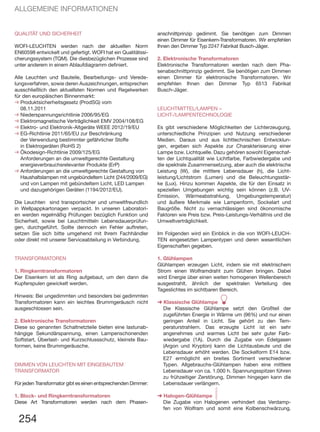 QUALITÄT UND SICHERHEIT
WOFI-LEUCHTEN werden nach der aktuellen Norm
EN60598 entwickelt und gefertigt. WOFI hat ein Qualitätssi-
cherungssystem (TQM). Die diesbezüglichen Prozesse sind
unter anderem in einem Ablaufdiagramm definiert.
Alle Leuchten und Bauteile, Bearbeitungs- und Verede-
lungsverfahren, sowie deren Auszeichnungen, entsprechen
ausschließlich den aktuellsten Normen und Regelwerken
für den europäischen Binnenmarkt:
➜	Produktsicherheitsgesetz (ProdSG) vom
08.11.2011
➜	Niederspannungsrichtlinie 2006/95/EG
➜	Elektromagnetische Verträglichkeit EMV 2004/108/EG
➜	Elektro- und Elektronik-Altgeräte WEEE 2012/19/EU
➜	EG-Richtlinie 2011/65/EU zur Beschränkung
der Verwendung bestimmter gefährlicher Stoffe
in Elektrogeräten (RoHS 2)
➜	Ökodesign-Richtlinie 2009/125/EG
Anforderungen an die umweltgerechte Gestaltung
energieverbrauchsrelevanter Produkte (ErP)
➜	Anforderungen an die umweltgerechte Gestaltung von
Haushaltslampen mit ungebündeltem Licht (244/2009/EG)
und von Lampen mit gebündeltem Licht, LED Lampen
und dazugehörigen Geräten (1194/2012/EU).
Die Leuchten sind transportsicher und umweltfreundlich
in Wellpappkartonagen verpackt. In unseren Laboratori-
en werden regelmäßig Prüfungen bezüglich Funktion und
Sicherheit, sowie bei Leuchtmitteln Lebensdauerprüfun-
gen, durchgeführt. Sollte dennoch ein Fehler auftreten,
setzen Sie sich bitte umgehend mit Ihrem Fachhändler
oder direkt mit unserer Serviceabteilung in Verbindung.
TRANSFORMATOREN
1. Ringkerntransformatoren
Der Eisenkern ist als Ring aufgebaut, um den dann die
Kupferspulen gewickelt werden.
Hinweis: Bei ungedimmten und besonders bei gedimmten
Transformatoren kann ein leichtes Brummgeräusch nicht
ausgeschlossen sein.
2. Elektronische Transformatoren
Diese so genannten Schaltnetzteile bieten eine lastunab-
hängige Sekundärspannung, einen Lampenschonenden
Softstart, Überlast- und Kurzschlussschutz, kleinste Bau-
formen, keine Brummgeräusche.
DIMMEN VON LEUCHTEN MIT EINGEBAUTEM
TRANSFORMATOR
Für jeden Transformator gibt es einen entsprechenden Dimmer:
1. Block- und Ringkerntransformatoren
Diese Art Transformatoren werden nach dem Phasen-
254
ALLGEMEINE INFORMATIONEN
anschnittprinzip gedimmt. Sie benötigen zum Dimmen
einen Dimmer für Eisenkern-Transformatoren. Wir empfehlen
Ihnen den Dimmer Typ 2247 Fabrikat Busch-Jäger.
2. Elektronische Transformatoren
Elektronische Transformatoren werden nach dem Pha-
senabschnittprinzip gedimmt. Sie benötigen zum Dimmen
einen Dimmer für elektronische Transformatoren. Wir
empfehlen Ihnen den Dimmer Typ 6513 Fabrikat
Busch-Jäger.
LEUCHTMITTEL/LAMPEN –
LICHT-/LAMPENTECHNOLOGIE
Es gibt verschiedene Möglichkeiten der Lichterzeugung,
unterschiedliche Prinzipien und Nutzung verschiedener
Medien. Daraus und aus lichttechnischen Entwicklun-
gen, ergeben sich Aspekte zur Charakterisierung einer
Lampe bzw. Lichtquelle. Dazu gehören sowohl Eigenschaf-
ten der Lichtqualität wie Lichtfarbe, Farbwiedergabe und
die spektrale Zusammensetzung, aber auch die elektrische
Leistung (W), die mittlere Lebensdauer (h), die Licht-
leistung/Lichtstrom (Lumen) und die Beleuchtungsstär-
ke (Lux). Hinzu kommen Aspekte, die für den Einsatz in
speziellen Umgebungen wichtig sein können (z.B. UV-
Emission, Wärmeabstrahlung, Umgebungstemperatur)
und äußere Merkmale wie Lampenform, Sockelart und
Baugröße. Nicht zu vernachlässigen sind ökonomische
Faktoren wie Preis bzw. Preis-Leistungs-Verhältnis und die
Umweltverträglichkeit.
Im Folgenden wird ein Einblick in die von WOFI-LEUCH-
TEN eingesetzten Lampentypen und deren wesentlichen
Eigenschaften gegeben.
1. Glühlampen
Glühlampen erzeugen Licht, indem sie mit elektrischem
Strom einen Wolframdraht zum Glühen bringen. Dabei
wird Energie über einen weiten homogenen Wellenbereich
ausgestrahlt, ähnlich der spektralen Verteilung des
Tageslichtes im sichtbaren Bereich.
➜ Klassische Glühlampe A
Die Klassische Glühlampe setzt den Großteil der
zugeführten Energie in Wärme um (96%) und nur einen
geringen Anteil in Licht. Sie gehört zu den Tem-
peraturstrahlern. Das erzeugte Licht ist ein sehr
angenehmes und warmes Licht bei sehr guter Farb-
wiedergabe (1A). Durch die Zugabe von Edelgasen
(Argon und Krypton) kann die Lichtausbeute und die
Lebensdauer erhöht werden. Die Sockelform E14 bzw.
E27 ermöglicht ein breites Sortiment verschiedener
Typen. Allgebrauchs-Glühlampen haben eine mittlere
Lebensdauer von ca. 1.000 h. Spannungsspitzen führen
zu frühzeitiger Zerstörung, Dimmen hingegen kann die
Lebensdauer verlängern.
➜ Halogen-Glühlampe MDie Zugabe von Halogenen verhindert das Verdamp-
fen von Wolfram und somit eine Kolbenschwärzung.
 