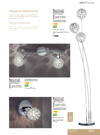 HOLLY | Serie 568
Kristall-Leuchten
Crystal lamps 025
3 Holly / Serie 568
7568.02.01.1000
EAN4003474257662
Chrom / Chrome
O2 x G9 / 28 W incl.
2800 K / 2 x 370 lm
Energieeffizienzklasse /
energy efficiency class:
C
N37 cm, p15 cm
4 Holly / Serie 568
4568.01.01.1000
EAN4003474257655
Chrom / Chrome
O1 x G9 / 28 W incl.
2800 K / 1 x 370 lm
Energieeffizienzklasse /
energy efficiency class:
C
P15 cm, L 10 cm
Glas / Glass: 6508,
L 8 cm
Magische Reflektionen
Die Serie HOLLY setzt mit ungewöhnlichen
Formen neue Maßstäbe bei der Interpretation
von Kristall-Leuchten.
Magic reflections
With unusual shapes, the HOLLY series sets
new standards for the interpretation of glass
crystal lights.
2 Holly / Serie 568
3568.03.01.0000
EAN4003474247205
Chrom / Chrome
O3 x G9 / 28 W incl.
2800 K / 3 x 370 lm
Energieeffizienzklasse /
energy efficiency class:
C
M154 cm, N26 cm
Glas / Glass: 6507, L 13 cm
D
370
Lumen
28W
 