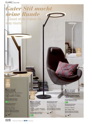 028 Premium Product of Germany
CLARC | Serie 505
Guter Stil macht
seine Runde
...Good style makes its
way round
1 Clarc / Serie 505
8505.01.24.0000
EAN4003474287195
Schwarz/Chrom / Black/Chrome
Z1 x LED / 20 W incl.
3000 K / 1 x 1800 lm
Energieeffizienzklasse /
energy efficiency class:
A+
Markenleuchtmittel /
branded lamp incl.
L 35 cm, M50 cm
Glas / Glass: 1402
Dimmer Memory Funktion
Dimmer Memory Function
B
2 Clarc / Serie 505
3505.01.24.0000
EAN4003474287188
Schwarz/Chrom /
Black/Chrome
Z1 x LED / 40 W incl.
3000 K / 1 x 3600 lm
Energieeffizienzklasse /
energy efficiency class:
A+
3 Clarc / Serie 505
3505.01.34.0000
EAN4003474287171
Weiß/Chrom / White/Chrome
Z1 x LED / 40 W incl.
3000 K / 1 x 3600 lm
Energieeffizienzklasse /
energy efficiency class:
A+
Markenleuchtmittel /
branded lamp incl.
L 48 cm, M180 cm
Glas / Glass: 1401
Dimmer Memory Funktion
Dimmer Memory Function
B
3600
Lumen
40W
3600
Lumen
40W
1800
Lumen
20W
Markenleuchtmittel /
branded lamp incl.
L 48 cm, M180 cm
Glas / Glass: 1401
Dimmer Memory Funktion
Dimmer Memory Function
B
 