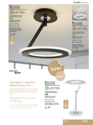 Modern
Modern 029
CLARC | Serie 505
Hier geht´s in Sachen
Beleuchtung rund
Mit avantgardistischer Form und Dimmbarkeit
setzen Sie beeindruckende Lichtakzente und
präsentieren Ihre Räumlichkeit im schönsten
Licht.
All around the subject
of lighting
With its innovative form and by clever dimming
you can create impressive lighting accents that
show off your living room at its best.
4 Clarc / Serie 505
9505.01.24.0000
EAN4003474287225
Schwarz/Chrom / Black/Chrome
Z1 x LED / 40 W incl.
3000 K / 1 x 3600 lm
Energieeffizienzklasse /
energy efficiency class:
A+
Markenleuchtmittel /
branded lamp incl.
L 48 cm, M37 cm
Glas / Glass: 1403
Dimmbar mittels ge-
eignetem Wanddimmer /
dimmable by suitable
wall dimmer
B
6 Clarc / Serie 505
8505.01.34.0000
EAN4003474287201
Weiß/Chrom / White/Chrome
Z1 x LED / 20 W incl.
3000 K / 1 x 1800 lm
Energieeffizienzklasse /
energy efficiency class:
A+
Markenleuchtmittel /
branded lamp incl.
L 35 cm, M50 cm
Glas / Glass: 1402
Dimmer Memory Funktion
Dimmer Memory Function
B
5 Clarc / Serie 505
9505.01.34.0000
EAN4003474287232
Weiß/Chrom / White/Chrome
Z1 x LED / 40 W incl.
3000 K / 1 x 3600 lm
Energieeffizienzklasse /
energy efficiency class:
A+
Markenleuchtmittel /
branded lamp incl.
L 48 cm, M37 cm
Glas / Glass: 1403
Dimmbar mittels ge-
eignetem Wanddimmer /
dimmable by suitable
wall dimmer
B
3600
Lumen
40W
1800
Lumen
20W
Neu!
New!
®
 