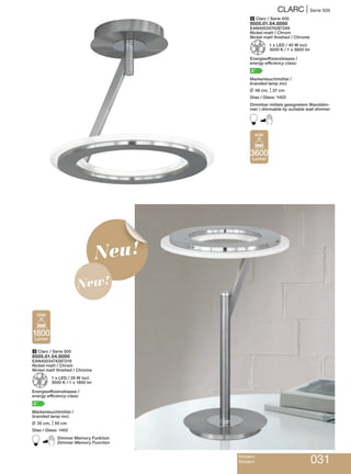CLARC | Serie 505
Modern
Modern 031
2 Clarc / Serie 505
9505.01.54.0000
EAN4003474287249
Nickel-matt / Chrom
Nickel matt finished / Chrome
Z 1 x LED / 40 W incl.
3000 K / 1 x 3600 lm
Energieeffizienzklasse /
energy efficiency class:
A+
Markenleuchtmittel /
branded lamp incl.
L 48 cm, M37 cm
Glas / Glass: 1403
Dimmbar mittels geeignetem Wanddim-
mer / dimmable by suitable wall dimmer
B
3 Clarc / Serie 505
8505.01.54.0000
EAN4003474287218
Nickel-matt / Chrom
Nickel matt finished / Chrome
Z 1 x LED / 20 W incl.
3000 K / 1 x 1800 lm
Energieeffizienzklasse /
energy efficiency class:
A+
Markenleuchtmittel /
branded lamp incl.
L 35 cm, M50 cm
Glas / Glass: 1402
BDimmer Memory Funktion
Dimmer Memory Function
3600
Lumen
40W
1800
Lumen
20W
Neu!
New!
 
