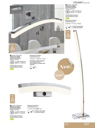 Modern
Modern 037
COLMAR | Serie 234
Neu!
New!
4 Colmar / Serie 234
4234.01.01.0000
EAN4003474280790
Chrom / Chrome
Z1 x LED / 6,8 W incl.
3000 K / 1 x 440 lm
Energieeffizienzklasse /
energy efficiency class:
A
3 Colmar / Serie 234
3234.01.01.0000
EAN4003474255002
Chrom / Chrome
Z1 x LED / 26,4 W incl.
3000 K / 1 x 1720 lm
Energieeffizienzklasse /
energy efficiency class:
A
Markenleuchtmittel /
branded lamp incl.
M142 cm, N17 cm, O23 cm
B3-Stufen dimmbar
3-step dimmable
2 Colmar / Serie 234
7234.01.01.0000
EAN4003474280783
Chrom / Chrome
Z1 x LED / 28,8 W incl.
3000 K / 1 x 1870 lm
Energieeffizienzklasse /
energy efficiency class:
A
Markenleuchtmittel /
branded lamp incl.
M150 cm, N120 cm, O8 cm
Dimmbar mittels geeigne-
tem Wanddimmer /
dimmable by suitable wall
dimmer
B
Markenleuchtmittel /
branded lamp incl.
N31 cm, M8 cm, P7 cm
B3-Stufen dimmbar
3-step dimmable
1870
Lumen
28,8W
1720
Lumen
26,4W
440
Lumen
6,8W
23 cm
17
cm
 