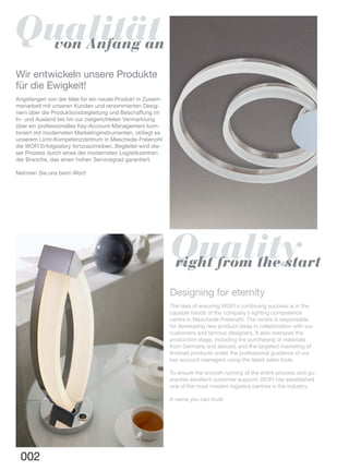 002
Designing for eternity
The task of ensuring WOFI‘s continuing success is in the
capable hands of the company‘s lighting competence
centre in Meschede-Freienohl. The centre is responsible
for developing new product ideas in collaboration with our
customers and famous designers. It also oversees the
production stage, including the purchasing of materials
from Germany and abroad, and the targeted marketing of
finished products under the professional guidance of our
key account managers using the latest sales tools.
To ensure the smooth running of the entire process and gu-
arantee excellent customer support, WOFI has established
one of the most modern logistics centres in the industry.
A name you can trust!
Wir entwickeln unsere Produkte
für die Ewigkeit!
Angefangen von der Idee für ein neues Produkt in Zusam-
menarbeit mit unseren Kunden und renommierten Desig-
nern über die Produktionsbegleitung und Beschaffung im
In- und Ausland bis hin zur zielgerichteten Vermarktung
über ein professionelles Key-Account-Management kom-
biniert mit modernsten Marketinginstrumenten, obliegt es
unserem Licht-Kompetenzzentrum in Meschede-Freienohl
die WOFI Erfolgsstory fortzuschreiben. Begleitet wird die-
ser Prozess durch eines der modernsten Logistikzentren
der Branche, das einen hohen Servicegrad garantiert.
Nehmen Sie uns beim Wort!
Qualitätvon Anfang an
Qualityright from the start
 