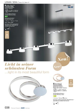 LOGAN / SOUL | Serie 175 / Serie 117
Licht in seiner
schönsten Form
…light in its most beautiful form
1 Logan / Serie 175
7175.05.01.0000
EAN4003474282879
Chrom / Chrome
Z5 x LED / 4,2 W incl.
3000 K / 5 x 270 lm
Energieeffizienzklasse /
energy efficiency class:
A+
Markenleuchtmittel /
branded lamp incl.
M150 cm, N93 cm, O7 cm
Glas / Glass: 6587
Dimmbar mittels geeignetem
Wanddimmer / dimmable by
suitable wall dimmer
B
270
Lumen
4,2W
038 Premium Product of Germany
Neu!
New!
2 Soul / Serie 117
9117.01.54.0000
EAN4003474291031
Nickel-matt / Chrom /
Nickel matt finished / Chrome
Z1 x LED / 44 W incl.
3000 K / 1 x 3000 lm
Energieeffizienzklasse /
energy efficiency class:
A
N61 cm, O55 cm, p6,5 cm
Dimmbar mittels geeignetem Wanddimmer /
dimmable by suitable wall dimmer
B
3000
Lumen
44W
®
 