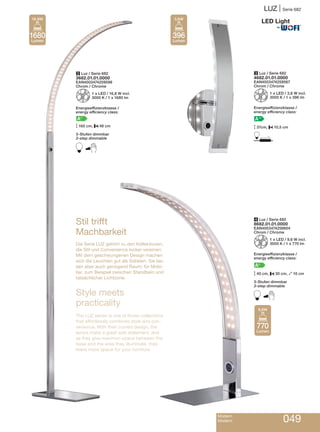 LUZ | Serie 682
Modern
Modern 049
3 Luz / Serie 682
4682.01.01.0000
EAN4003474259567
Chrom / Chrome
Z1 x LED / 3,6 W incl.
3000 K / 1 x 396 lm
Energieeffizienzklasse /
energy efficiency class:
A++
M37cm, P10,5 cm
D
2 Luz / Serie 682
3682.01.01.0000
EAN4003474259598
Chrom / Chrome
Z1 x LED / 16,8 W incl.
3000 K / 1 x 1680 lm
Energieeffizienzklasse /
energy efficiency class:
A+
M165 cm, P48 cm
3-Stufen dimmbar
3-step dimmable
B
Stil trifft
Machbarkeit
Die Serie LUZ gehört zu den Kollektionen,
die Stil und Convenience locker vereinen:
Mit dem geschwungenen Design machen
sich die Leuchten gut als Solisten. Sie las-
sen aber auch genügend Raum: für Mobi-
liar, zum Beispiel zwischen Standbein und
tatsächlicher Lichtzone.
Style meets
practicality
The LUZ series is one of those collections
that effortlessly combines style and con-
venience. With their curved design, the
lamps make a great solo statement, and
as they give maximun space between the
base and the area they illuminate, they
leave more space for your furniture.
4 Luz / Serie 682
8682.01.01.0000
EAN4003474259604
Chrom / Chrome
Z1 x LED / 9,6 W incl.
3000 K / 1 x 770 lm
Energieeffizienzklasse /
energy efficiency class:
A+
M40 cm, P30 cm, O10 cm
3-Stufen dimmbar
3-step dimmable
B
396
Lumen
3,6W
770
Lumen
9,6W
1680
Lumen
16,8W
®
 
