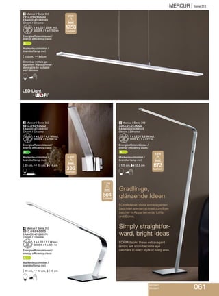 MERCUR | Serie 313
1 Mercur / Serie 313
7313.01.01.0000
EAN4003474268569
Chrom / Chrome
Z1 x LED / 25 W incl.
3000 K / 1 x 1750 lm
Energieeffizienzklasse /
energy efficiency class:
A
Markenleuchtmittel /
branded lamp incl.
M150cm, N94 cm
Dimmbar mittels ge-
eignetem Wanddimmer /
dimmable by suitable
wall dimmer
B
3 Mercur / Serie 313
3313.01.01.0000
EAN4003474268545
Chrom / Chrome
Z1 x LED / 9,6 W incl.
3000 K / 1 x 672 lm
Energieeffizienzklasse /
energy efficiency class:
A
Markenleuchtmittel /
branded lamp incl.
M125 cm, P52,5 cm
B
2 Mercur / Serie 313
4313.01.01.0000
EAN4003474268552
Chrom / Chrome
Z1 x LED / 4,8 W incl.
3000 K / 1 x 336 lm
Energieeffizienzklasse /
energy efficiency class:
A+
Markenleuchtmittel /
branded lamp incl.
M28 cm, N10 cm, P14 cm
D
4 Mercur / Serie 313
8313.01.01.0000
EAN4003474268576
Chrom / Chrome
Z1 x LED / 7,2 W incl.
3000 K / 1 x 504 lm
Energieeffizienzklasse /
energy efficiency class:
A
Markenleuchtmittel /
branded lamp incl.
M40 cm, N12 cm, P48 cm
B
Gradlinige,
glänzende Ideen
FORMidabel: diese extravaganten
Leuchten werden schnell zum Eye-
catcher in Appartements, Lofts
und Büros.
Simply straightfor-
ward, bright ideas
FORMidable: these extravagant
lamps will soon become eye
catchers in every style of living area.
Modern
Modern 061
®
1750
Lumen
25W
336
Lumen
4,8W
504
Lumen
7,2W
672
Lumen
9,6W
 
