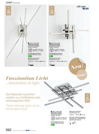 ORBIT | Serie 946
062 Premium Product of Germany
Neu!
New!
Faszination Licht
...fascination of light
Die filigranen Leuchten
werden zu Lichtblicken des
extravaganten Stils
These delicate lights show
extravagant style
Markenleuchtmittel /
branded lamp incl.
M56 cm, N 56 cm, p 13 cm
Dimmbar mittels geeignetem
Wanddimmer / dimmable by
suitable wall dimmer
B
3 Orbit / Serie 946
9946.08.01.0000
EAN4003474283074
Chrom / Chrome
Z8 x LED / 3,5 W incl.
3000 K / 8 x 224 lm
Energieeffizienzklasse /
energy efficiency class:
A+
1 Orbit / Serie 946
4946.03.01.0000
EAN4003474282985
Chrom / Chrome
Z3 x LED / 3 W incl.
3000 K / 3 x 189 lm
Energieeffizienzklasse /
energy efficiency class:
A+
Markenleuchtmittel /
branded lamp incl.
M53,5 cm, N 45,5 cm, P 8 cm
D
2 Orbit / Serie 946
4946.04.01.0000
EAN4003474283067
Chrom / Chrome
Z4 x LED / 3 W incl.
3000 K / 4 x 189 lm
Energieeffizienzklasse /
energy efficiency class:
A+
Markenleuchtmittel /
branded lamp incl.
M40,5 cm, N 40,5 cm, P 12 cm
D
189
Lumen
3W
224
Lumen
3,5W
189
Lumen
3W
®
 