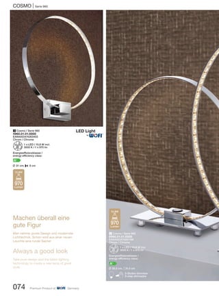 COSMO | Serie 960
074 Premium Product of Germany
1 Cosmo / Serie 960
4960.01.01.0000
EAN4003474263403
Chrom / Chrome
Z1 x LED / 10,8 W incl.
3000 K / 1 x 970 lm
Energieeffizienzklasse /
energy efficiency class:
A+
L 31 cm, P 6 cm
2 Cosmo / Serie 960
8960.01.01.0300
EAN4003474261188
Chrom / Chrome
Z1 x LED / 10,8 W incl.
3000 K / 1 x 970 lm
Energieeffizienzklasse /
energy efficiency class:
A+
L 30,5 cm, M31,5 cm
B3-Stufen dimmbar
3-step dimmable
Machen überall eine
gute Figur
Man nehme: pures Design und modernste
Lichttechnik. Schon wird aus einer neuen
Leuchte eine runde Sache!
Always a good look
Take pure design and the latest lighting
technology to create a new lamp of great
style.
970
Lumen
10,8W
970
Lumen
10,8W
®
 