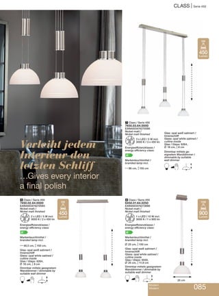 CLASS | Serie 450
Modern
Modern 085
7 Class / Serie 450
7450.03.64.0000
EAN4003474270586
Nickel-matt /
Nickel matt finished
Z3 x LED / 5 W incl.
3000 K / 3 x 450 lm
Energieeffizienzklasse /
energy efficiency class:
A+
Markenleuchtmittel /
branded lamp incl.
N86 cm, M150 cm
Glas: opal weiß satiniert /
Innenschliff
Glass: opal white satined /
cutline inside
Glas / Glass: 6264,
L 16 cm, M8 cm
Dimmbar mittels ge-
eignetem Wanddimmer /
dimmable by suitable
wall dimmer
B E
6 Class / Serie 450
6450.01.64.0250
EAN4003474273686
Nickel-matt /
Nickel matt finished
Z1 x LED / 10 W incl.
3000 K / 1 x 900 lm
Energieeffizienzklasse /
energy efficiency class:
A+
Markenleuchtmittel /
branded lamp incl.
L 25 cm, M150 cm
Glas: opal weiß satiniert /
Innenschliff
Glass: opal white satined /
cutline inside
Glas / Glass: 6550,
L 25 cm, M11,9 cm
Dimmbar mittels geeignetem
Wanddimmer / dimmable by
suitable wall dimmer
B E
5 Class / Serie 450
7450.02.64.0000
EAN4003474270593
Nickel-matt /
Nickel matt finished
Z2 x LED / 5 W incl.
3000 K / 2 x 450 lm
Energieeffizienzklasse /
energy efficiency class:
A+
Markenleuchtmittel /
branded lamp incl.
N48,5 cm, M150 cm,
Glas: opal weiß satiniert /
Innenschliff
Glass: opal white satined /
cutline inside
Glas / Glass: 6264,
L 16 cm, M8 cm
Dimmbar mittels geeignetem
Wanddimmer / dimmable by
suitable wall dimmer
B E
Verleiht jedem
Interieur den
letzten Schliff
…Gives every interior
a final polish
25 cm
450
Lumen
5W
900
Lumen
10W
450
Lumen
5W
 