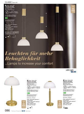 CLASS | Serie 450
086 Premium Product of Germany
Leuchten für mehr
Behaglichkeit
...Lamps to increase your comfort
2 Class / Serie 450
8450.01.32.0250
EAN4003474273549
Messing-matt /
Brass matt finished
Z1 x LED / 9,6 W incl.
3000 K / 1 x 900 lm
Energieeffizienzklasse /
energy efficiency class:
A+
Markenleuchtmittel /
branded lamp incl.
L 25 cm, M45 cm
Glas: opal weiß satiniert /
Innenschliff
Glass: opal white satined /
cutline inside
Glas / Glass: 6263,
L 25 cm, M12 cm
B
1 Class / Serie 450
7450.03.32.0000
EAN4003474273532
Messing-matt /
Brass matt finished
Z3 x LED / 5 W incl.
3000 K / 3 x 450 lm
Energieeffizienzklasse /
energy efficiency class:
A+
Markenleuchtmittel /
branded lamp incl.
N86 cm, M150 cm
Glas: opal weiß satiniert /
Innenschliff
Glass: opal white satined /
cutline inside
Glas / Glass: 6264
L 16 cm, M8 cm
Dimmbar mittels geeignetem
Wanddimmer / dimmable by
suitable wall dimmer
B E
450
Lumen
5W
900
Lumen
9,6W
3 Class / Serie 450
8450.01.32.0000
EAN4003474273648
Messing-matt /
Brass matt finished
Z1 x LED / 6 W incl.
3000 K / 1 x 500 lm
Energieeffizienzklasse /
energy efficiency class:
A+
Markenleuchtmittel /
branded lamp incl.
L 16 cm, M29 cm
Glas: opal weiß satiniert /
Innenschliff
Glass: opal white satined /
cutline inside
Glas / Glass: 6364
L 16 cm, M8 cm
D500
Lumen
6W
®
 