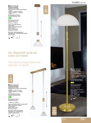 CLASS | Serie 450
Modern
Modern 087
6 Class / Serie 450
3450.01.32.0000
EAN4003474273518
Messing-matt /
Brass matt finished
Z1 x LED / 16,8 W incl.
3000 K / 1 x 1200 lm
Energieeffizienzklasse /
energy efficiency class:
A
Markenleuchtmittel /
branded lamp incl.
L 35 cm, M141 cm
Glas: opal weiß satiniert /
Innenschliff
Glass: opal white satined /
cutline inside
Glas / Glass: 6262
L 35 cm, M15 cm
B
Der Glasschliff verrät die
Liebe zum Detail
The facet cutting shows the
attention to detail
4 Class / Serie 450
6450.01.32.0250
EAN4003474273693
Messing-matt / Brass matt finished
Z1 x LED / 10 W incl.
3000 K / 1 x 900 lm
Energieeffizienzklasse /
energy efficiency class:
A+
Markenleuchtmittel /
branded lamp incl.
L 25 cm, M150 cm
Glas: opal weiß satiniert /
Innenschliff
Glass: opal white satined /
cutline inside
Glas / Glass: 6550
L 25 cm, M11,9 cm
Dimmbar mittels geeignetem
Wanddimmer / dimmable by suitable
wall dimmer
B E
5 Class / Serie 450
7450.02.32.0000
EAN4003474273525
Messing-matt / Brass matt finished
Z2 x LED / 5 W incl.
3000 K / 2 x 450 lm
Energieeffizienzklasse /
energy efficiency class:
A+
Markenleuchtmittel /
branded lamp incl.
N48,5 cm, M150 cm
Glas: opal weiß satiniert / Innenschliff
Glass: opal white satined /
cutline inside
Glas / Glass: 6264
L 16 cm, M8 cm
Dimmbar mittels geeignetem
Wanddimmer / dimmable by
suitable wall dimmer
B E
450
Lumen
5W
1200
Lumen
16,8W
900
Lumen
10W
 