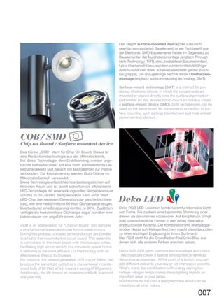 Deko RGB LED-Leuchten kombinieren funktionelles Licht
und Farbe. Sie zaubern eine bestimmte Stimmung oder
dienen als dekoratives Accessoire. Auf Knopfdruck bringt
man unterschiedliche Farben in den Alltag oder setzt
eindrucksvolle Akzente. Die Kombination mit energiespa-
renden Niedervolt-Halogenleuchten macht diese Leuchten
zu einer wichtigen Ergänzung in Ihrem Sortiment.
Das RGB steht für die Grundfarben Rot/Grün/Blau aus
denen sich alle anderen Farben mischen lassen.
Deco-RGB-LED lights combine functional light and colour.
They magically create a special atmosphere or serve as
decorative accessories. At the push of a button, you can
add different colour to your day or set impressive accents.
What’s more, the combination with energy saving low-
voltage halogen lamps makes these lighting objects an
important asset in your range.
RGB stands for the colour red/green/blue which can be
mixed into all other colors.
Deko LED R
G
B
Das Kürzel „COB“ steht für Chip On Board. Dieses ist
eine Produktionstechnologie aus der Mikroelektronik.
Bei dieser Technologie, dem Drahtbonding, werden unge-
hauste Halbleiter direkt auf eine hoch wärmeleitende Lei-
terplatte geklebt und danach mit Mikrodrähten zur Platine
verbunden. Zur Kontaktierung werden Gold-Drähte im
Mikrometerbereich verwendet.
Diese Technologie erlaubt höchste Leistungsdichten auf
kleinsten Raum und ist damit sicherlich die effizienteste
LED-Technologie mit einer wirkungsvollen Nutzlebensdauer
von bis zu 35 Jahren. Beispielsweise kann ein 6 Watt
LED-Chip der neuesten Generation die gleiche Lichtleis-
tung, wie eine herkömmliche 60 Watt Glühlampe erzeugen.
Das bedeutet eine Einsparung von bis zu 90%. Zusätzlich
verfügte die herkömmliche Glühlampe sogar nur über eine
Lebensdauer von ungefähr einem Jahr.
COB is an abbreviation for “Chip on Board” and denotes
a production process developed for microelectronics.
During this process, uncased semiconductors are bonded
to a highly thermoconductive circuit board. This assembly
is connected to the main board with microscopic wires,
facilitating high power density in a minuscule space hence
it definitely is the most efficient LED technology with an
effective live time up to 35 years.
For instance, the newest generation LED chip of 6 Watt can
produce the same light output as a conventional incande-
scent bulb of 60 Watt which means a saving of 90 percent.
Additionally, the life time of an incandescent bulb is around
one year only.
COB / SMD
Chip on Board / Surface mounted device
007
Der Begriff surface-mounted device (SMD, deutsch:
oberflächenmontiertes Bauelement) ist ein Fachbegriff aus
der Elektronik. SMD-Bauelemente haben im Gegensatz zu
Bauelementen der Durchsteckmontage (englisch Through
Hole Technology, THT), den „bedrahteten Bauelementen“,
keine Drahtanschlüsse, sondern werden mittels lötfähiger
Anschlussflächen direkt auf eine Leiterplatte gelötet (Flach-
baugruppe). Die dazugehörige Technik ist die Oberflächen-
montage (englisch: surface-mounting technology, SMT).
Surface-mount technology (SMT) is a method for pro-
ducing electronic circuits in which the components are
mounted or placed directly onto the surface of printed cir-
cuit boards (PCBs). An electronic device so made is called
a surface-mount device (SMD). Both technologies can be
used on the same board for components not suited to sur-
face mounting such as large transformers and heat-sinked
power semiconductors.
 