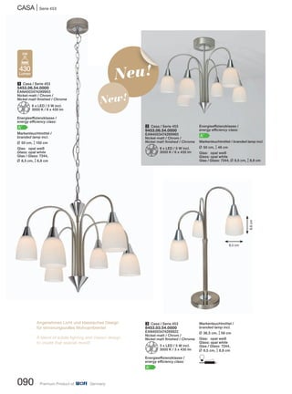CASA | Serie 453
090 Premium Product of Germany
3 Casa / Serie 453
8453.03.54.0000
EAN4003474289922
Nickel-matt / Chrom /
Nickel matt finished / Chrome
Z3 x LED / 5 W incl.
3000 K / 3 x 430 lm
Energieeffizienzklasse /
energy efficiency class:
A+
2 Casa / Serie 453
9453.06.54.0000
EAN4003474289960
Nickel-matt / Chrom /
Nickel matt finished / Chrome
Z6 x LED / 5 W incl.
3000 K / 6 x 430 lm
1 Casa / Serie 453
5453.06.54.0000
EAN4003474289953
Nickel-matt / Chrom /
Nickel matt finished / Chrome
Z6 x LED / 5 W incl.
3000 K / 6 x 430 lm
Energieeffizienzklasse /
energy efficiency class:
A+
Markenleuchtmittel /
branded lamp incl.
L 50 cm, M150 cm
Glas: opal weiß
Glass: opal white
Glas / Glass: 7244,
L 8,5 cm, M8,8 cm
430
Lumen
5W
Energieeffizienzklasse /
energy efficiency class:
A+
Markenleuchtmittel / branded lamp incl.
L 50 cm, M46 cm
Glas: opal weiß
Glass: opal white
Glas / Glass: 7244, L 8,5 cm, M8,8 cm
Angenehmes Licht und klassisches Design
für stimmungsvolles Wohnambiente!
A blend of subtle lighting and classic design
to create that special mood!
Neu!
New!
Markenleuchtmittel /
branded lamp incl.
L 36,5 cm, M58 cm
Glas: opal weiß
Glass: opal white
Glas / Glass: 7244,
L 8,5 cm, M8,8 cm
D
8,5 cm
8,8cm
 