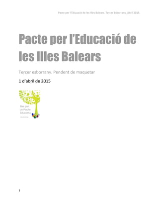 Pacte per l’Educació de les Illes Balears. Tercer Esborrany. Abril 2015. 
 
 
Pacte per l’Educació de
les Illes Balears 
Tercer esborrany. Pendent de maquetar 
1 d’abril de 2015 
 
 
 
   
1 
 