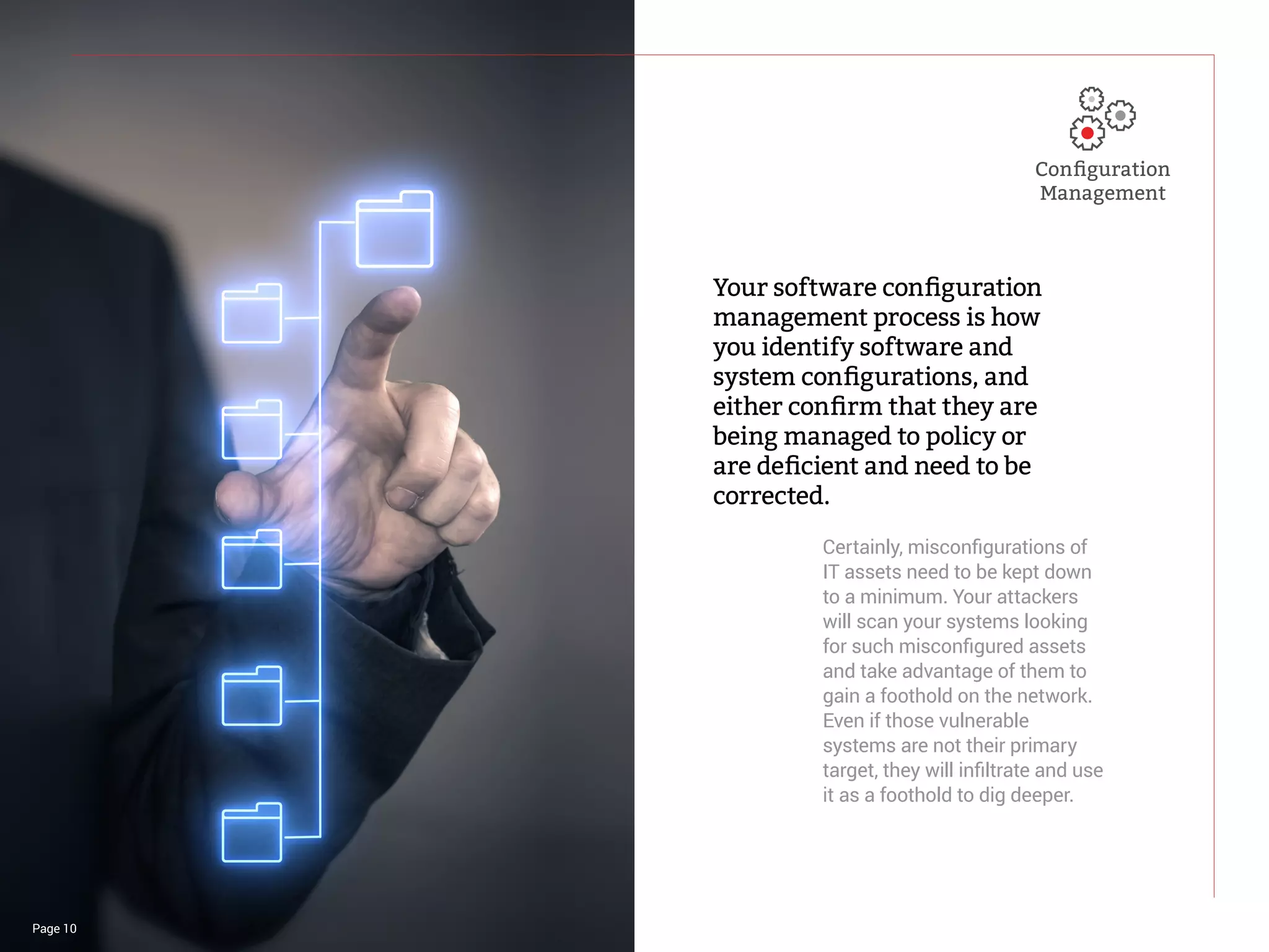 Page 10
Your software configuration
management process is how
you identify software and
system configurations, and
either confirm that they are
being managed to policy or
are deficient and need to be
corrected.
Certainly, misconfigurations of
IT assets need to be kept down
to a minimum. Your attackers
will scan your systems looking
for such misconfigured assets
and take advantage of them to
gain a foothold on the network.
Even if those vulnerable
systems are not their primary
target, they will infiltrate and use
it as a foothold to dig deeper.
Configuration
Management
 