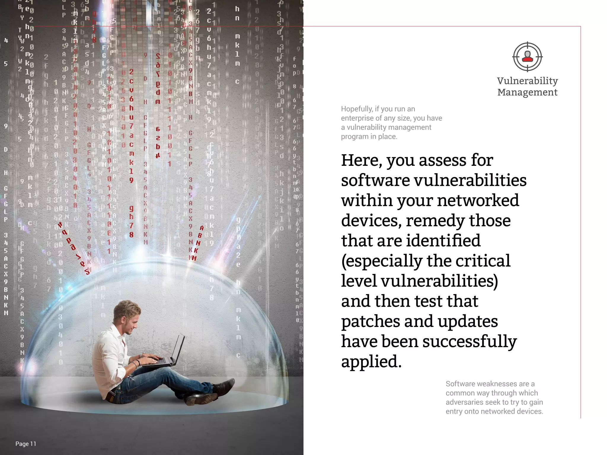 Page 11
Here, you assess for
software vulnerabilities
within your networked
devices, remedy those
that are identified
(especially the critical
level vulnerabilities)
and then test that
patches and updates
have been successfully
applied.
Hopefully, if you run an
enterprise of any size, you have
a vulnerability management
program in place.
Software weaknesses are a
common way through which
adversaries seek to try to gain
entry onto networked devices.
Vulnerability
Management
 