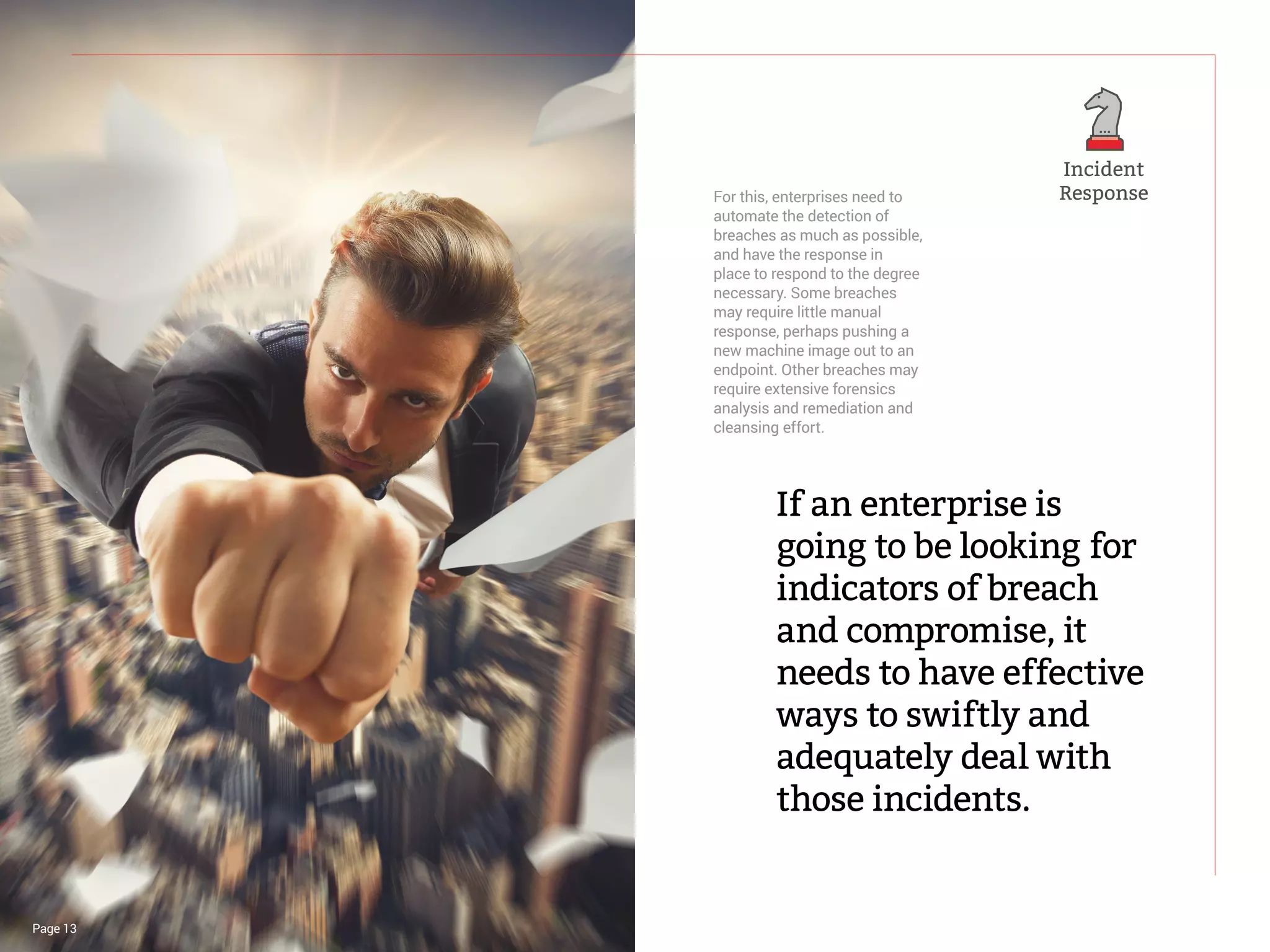 For this, enterprises need to
automate the detection of
breaches as much as possible,
and have the response in
place to respond to the degree
necessary. Some breaches
may require little manual
response, perhaps pushing a
new machine image out to an
endpoint. Other breaches may
require extensive forensics
analysis and remediation and
cleansing effort.
If an enterprise is
going to be looking for
indicators of breach
and compromise, it
needs to have effective
ways to swiftly and
adequately deal with
those incidents.
Page 13
Incident
Response
 