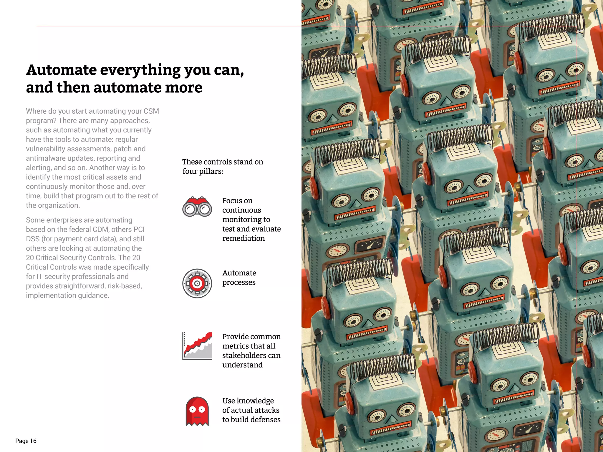 Page 16
Where do you start automating your CSM
program? There are many approaches,
such as automating what you currently
have the tools to automate: regular
vulnerability assessments, patch and
antimalware updates, reporting and
alerting, and so on. Another way is to
identify the most critical assets and
continuously monitor those and, over
time, build that program out to the rest of
the organization.
Some enterprises are automating
based on the federal CDM, others PCI
DSS (for payment card data), and still
others are looking at automating the
20 Critical Security Controls. The 20
Critical Controls was made specifically
for IT security professionals and
provides straightforward, risk-based,
implementation guidance.
Automate everything you can,
and then automate more
Focus on
continuous
monitoring to
test and evaluate
remediation
Provide common
metrics that all
stakeholders can
understand
Automate
processes
Use knowledge
of actual attacks
to build defenses
These controls stand on
four pillars:
 