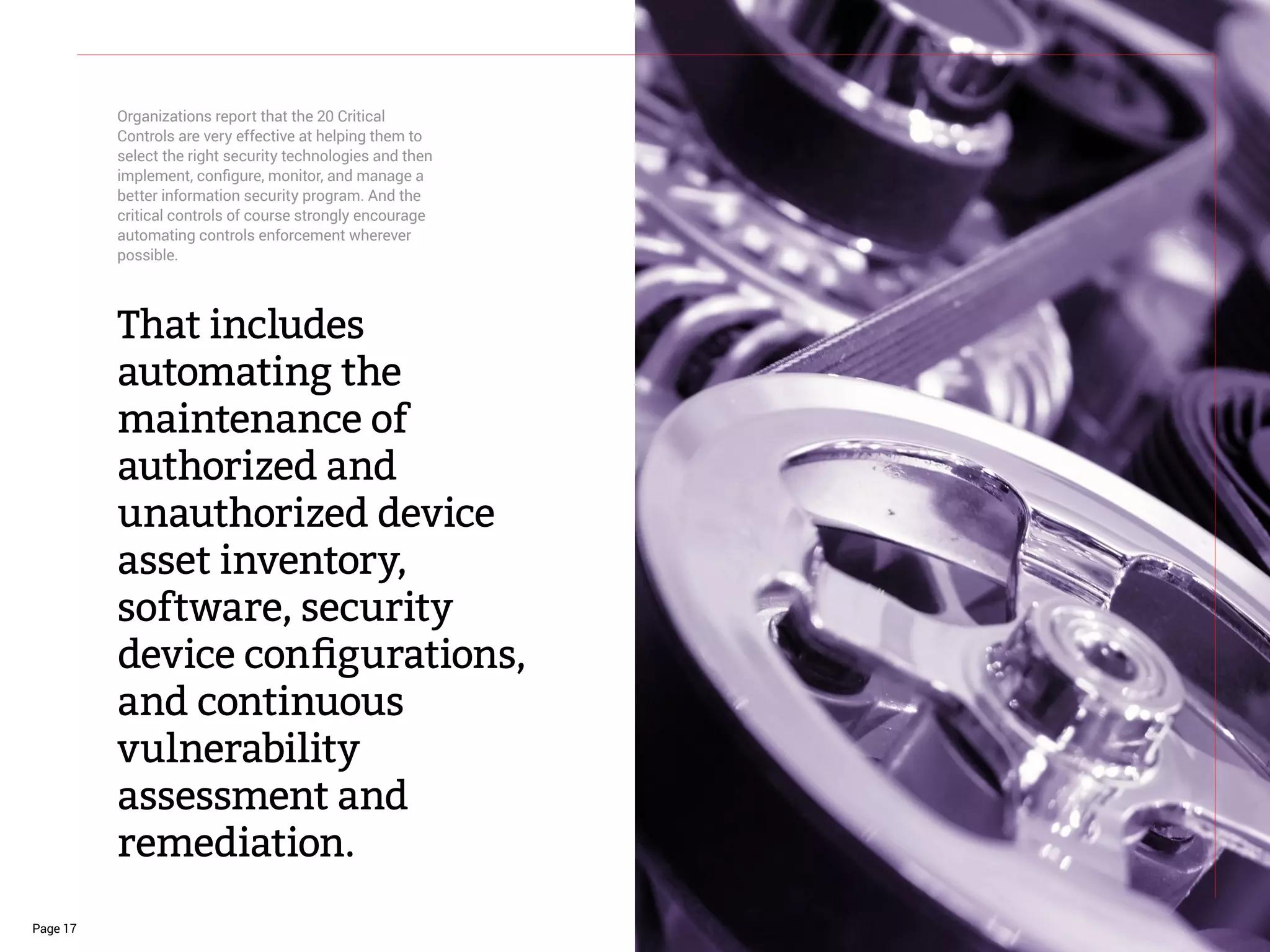Page 17
That includes
automating the
maintenance of
authorized and
unauthorized device
asset inventory,
software, security
device configurations,
and continuous
vulnerability
assessment and
remediation.
Organizations report that the 20 Critical
Controls are very effective at helping them to
select the right security technologies and then
implement, configure, monitor, and manage a
better information security program. And the
critical controls of course strongly encourage
automating controls enforcement wherever
possible.
 