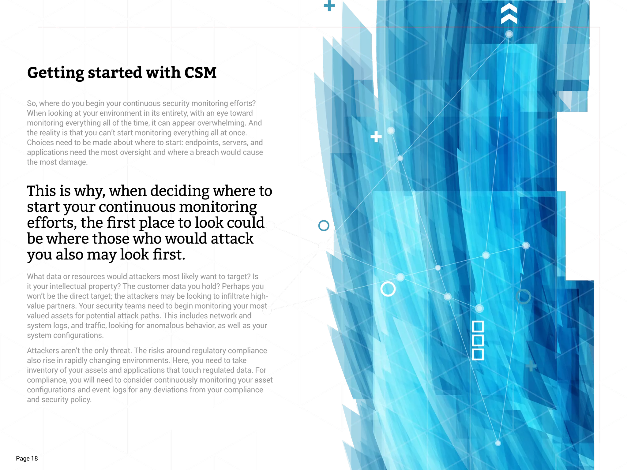 Page 18
So, where do you begin your continuous security monitoring efforts?
When looking at your environment in its entirety, with an eye toward
monitoring everything all of the time, it can appear overwhelming. And
the reality is that you can’t start monitoring everything all at once.
Choices need to be made about where to start: endpoints, servers, and
applications need the most oversight and where a breach would cause
the most damage.
This is why, when deciding where to
start your continuous monitoring
efforts, the first place to look could
be where those who would attack
you also may look first.
What data or resources would attackers most likely want to target? Is
it your intellectual property? The customer data you hold? Perhaps you
won’t be the direct target; the attackers may be looking to infiltrate high-
value partners. Your security teams need to begin monitoring your most
valued assets for potential attack paths. This includes network and
system logs, and traffic, looking for anomalous behavior, as well as your
system configurations.
Attackers aren’t the only threat. The risks around regulatory compliance
also rise in rapidly changing environments. Here, you need to take
inventory of your assets and applications that touch regulated data. For
compliance, you will need to consider continuously monitoring your asset
configurations and event logs for any deviations from your compliance
and security policy.
Getting started with CSM
 
