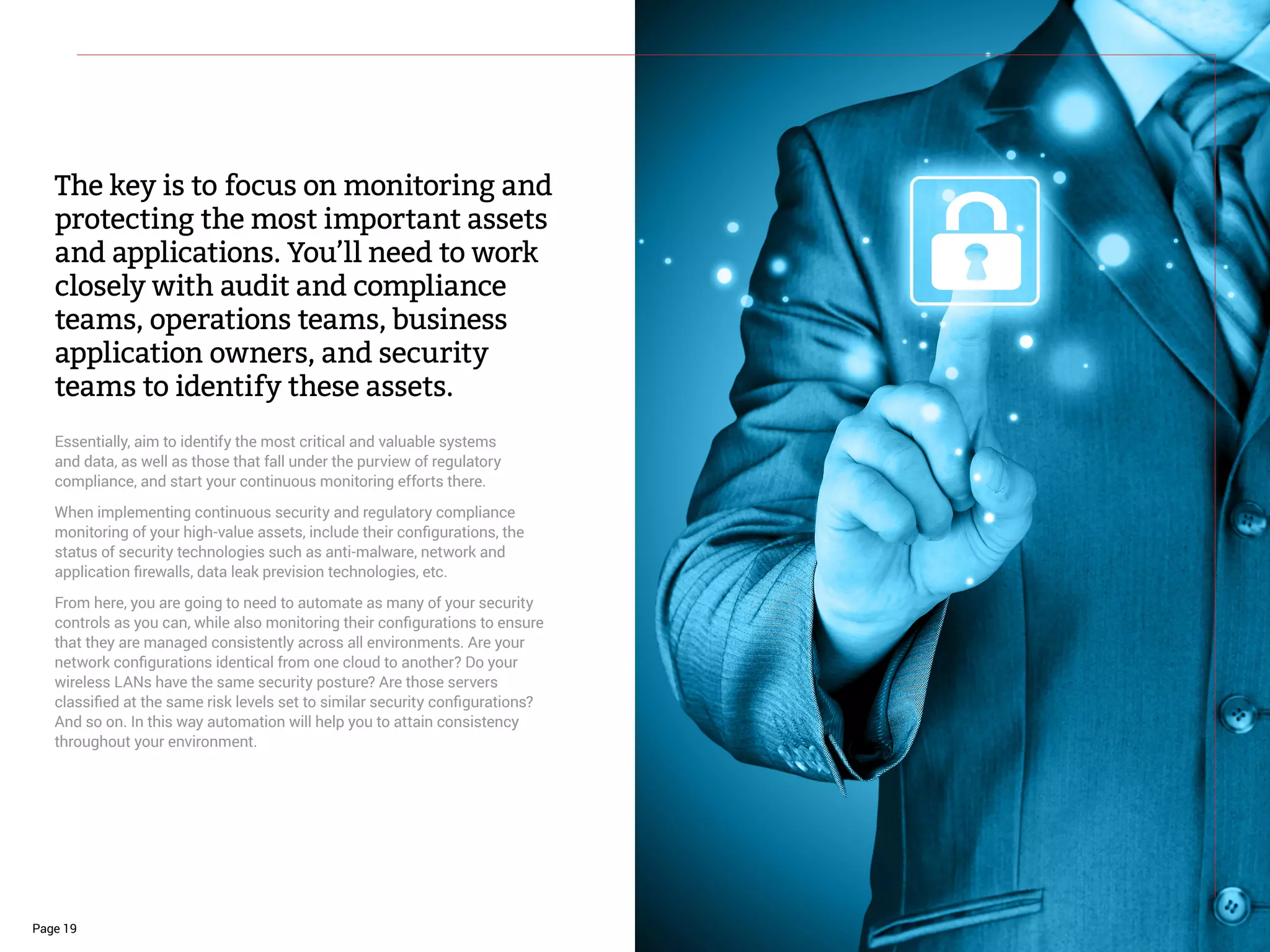 The key is to focus on monitoring and
protecting the most important assets
and applications. You’ll need to work
closely with audit and compliance
teams, operations teams, business
application owners, and security
teams to identify these assets.
Essentially, aim to identify the most critical and valuable systems
and data, as well as those that fall under the purview of regulatory
compliance, and start your continuous monitoring efforts there.
When implementing continuous security and regulatory compliance
monitoring of your high-value assets, include their configurations, the
status of security technologies such as anti-malware, network and
application firewalls, data leak prevision technologies, etc.
From here, you are going to need to automate as many of your security
controls as you can, while also monitoring their configurations to ensure
that they are managed consistently across all environments. Are your
network configurations identical from one cloud to another? Do your
wireless LANs have the same security posture? Are those servers
classified at the same risk levels set to similar security configurations?
And so on. In this way automation will help you to attain consistency
throughout your environment.
Page 19
 