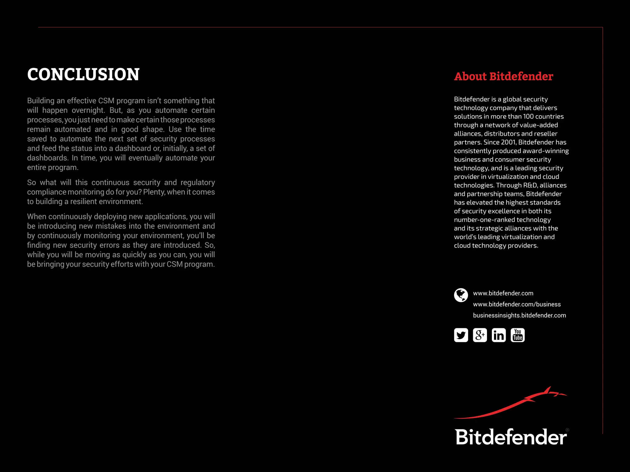 CONCLUSION About Bitdefender
Building an effective CSM program isn’t something that
will happen overnight. But, as you automate certain
processes,youjustneedtomakecertainthoseprocesses
remain automated and in good shape. Use the time
saved to automate the next set of security processes
and feed the status into a dashboard or, initially, a set of
dashboards. In time, you will eventually automate your
entire program.
So what will this continuous security and regulatory
compliance monitoring do for you? Plenty, when it comes
to building a resilient environment.
When continuously deploying new applications, you will
be introducing new mistakes into the environment and
by continuously monitoring your environment, you’ll be
finding new security errors as they are introduced. So,
while you will be moving as quickly as you can, you will
be bringing your security efforts with your CSM program.
Bitdefender is a global security
technology company that delivers
solutions in more than 100 countries
through a network of value-added
alliances, distributors and reseller
partners. Since 2001, Bitdefender has
consistently produced award-winning
business and consumer security
technology, and is a leading security
provider in virtualization and cloud
technologies. Through R&D, alliances
and partnership teams, Bitdefender
has elevated the highest standards
of security excellence in both its
number-one-ranked technology
and its strategic alliances with the
world’s leading virtualization and
cloud technology providers.
  
 www.bitdefender.com
www.bitdefender.com/business
businessinsights.bitdefender.com
 