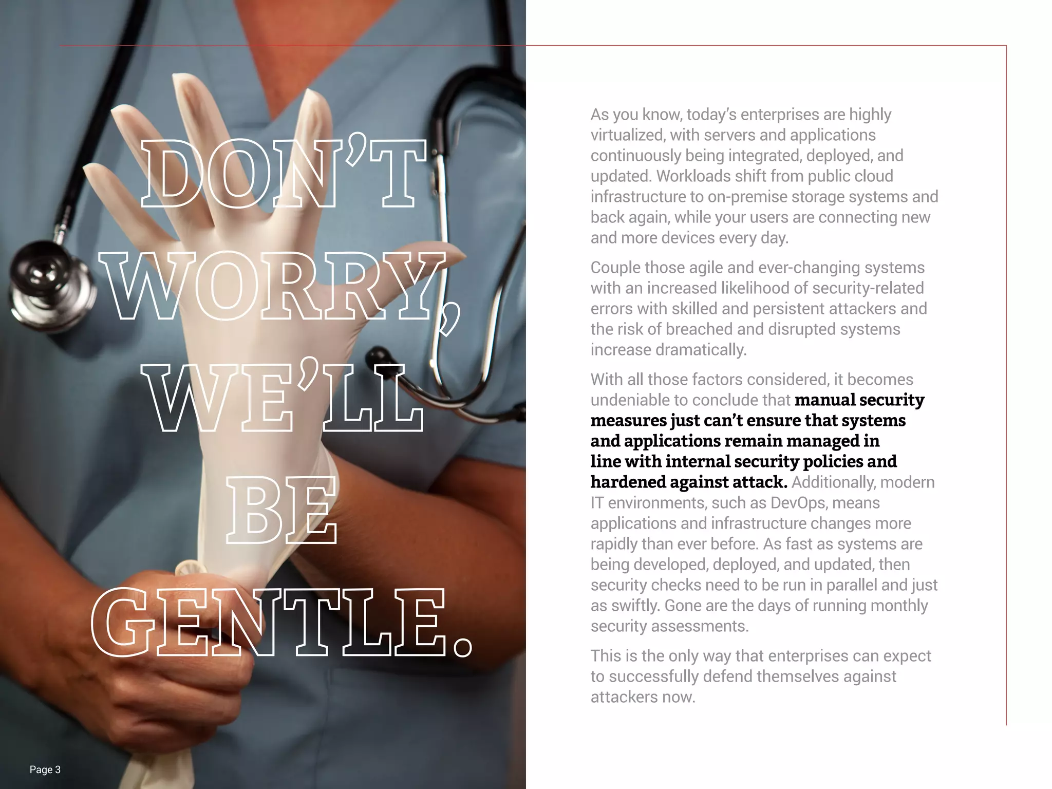 Page 3
As you know, today’s enterprises are highly
virtualized, with servers and applications
continuously being integrated, deployed, and
updated. Workloads shift from public cloud
infrastructure to on-premise storage systems and
back again, while your users are connecting new
and more devices every day.
Couple those agile and ever-changing systems
with an increased likelihood of security-related
errors with skilled and persistent attackers and
the risk of breached and disrupted systems
increase dramatically.
With all those factors considered, it becomes
undeniable to conclude that manual security
measures just can’t ensure that systems
and applications remain managed in
line with internal security policies and
hardened against attack. Additionally, modern
IT environments, such as DevOps, means
applications and infrastructure changes more
rapidly than ever before. As fast as systems are
being developed, deployed, and updated, then
security checks need to be run in parallel and just
as swiftly. Gone are the days of running monthly
security assessments.
This is the only way that enterprises can expect
to successfully defend themselves against
attackers now.
 