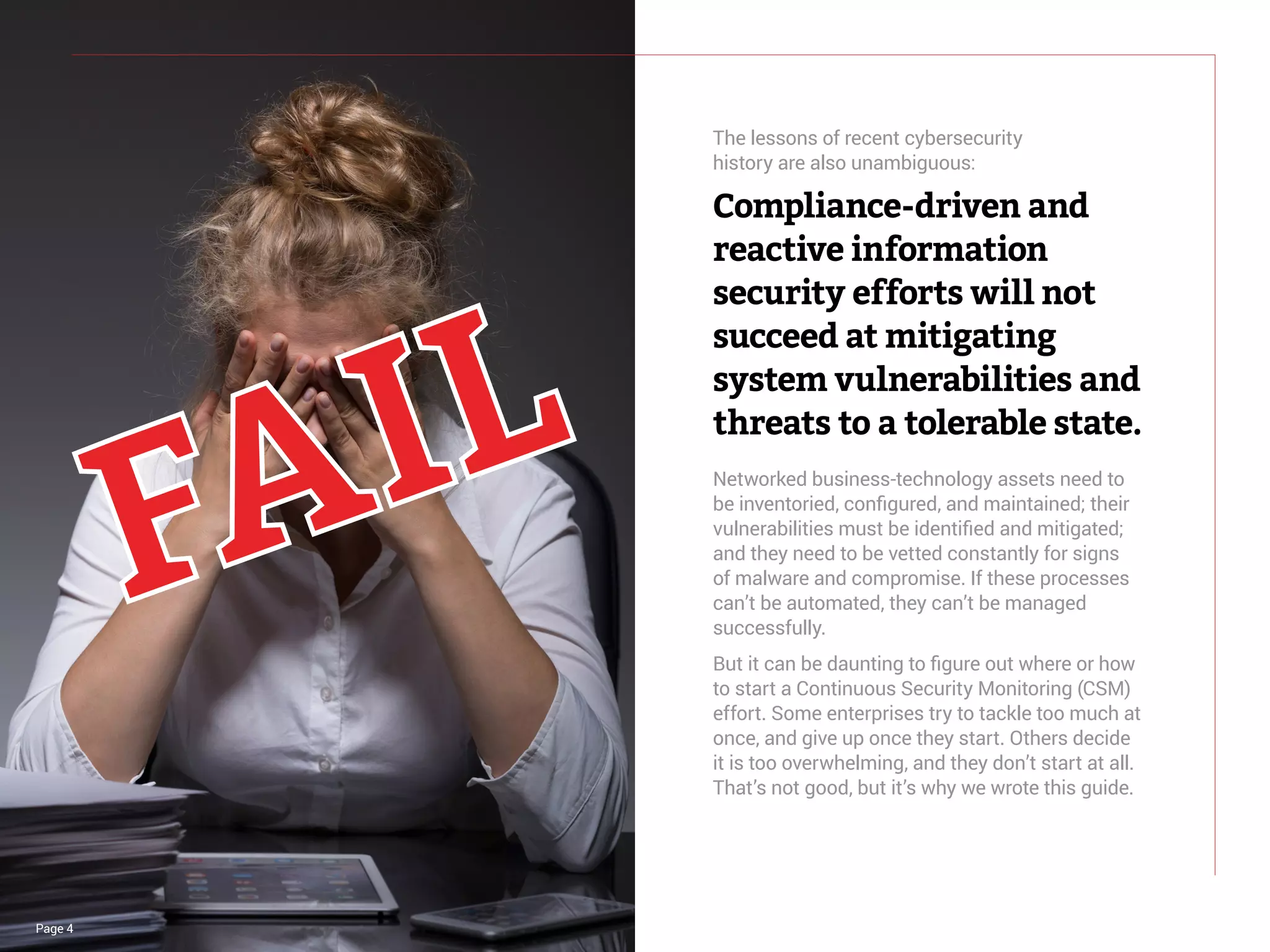 Page 4
The lessons of recent cybersecurity
history are also unambiguous:
Compliance-driven and
reactive information
security efforts will not
succeed at mitigating
system vulnerabilities and
threats to a tolerable state.
Networked business-technology assets need to
be inventoried, configured, and maintained; their
vulnerabilities must be identified and mitigated;
and they need to be vetted constantly for signs
of malware and compromise. If these processes
can’t be automated, they can’t be managed
successfully.
But it can be daunting to figure out where or how
to start a Continuous Security Monitoring (CSM)
effort. Some enterprises try to tackle too much at
once, and give up once they start. Others decide
it is too overwhelming, and they don’t start at all.
That’s not good, but it’s why we wrote this guide.
 