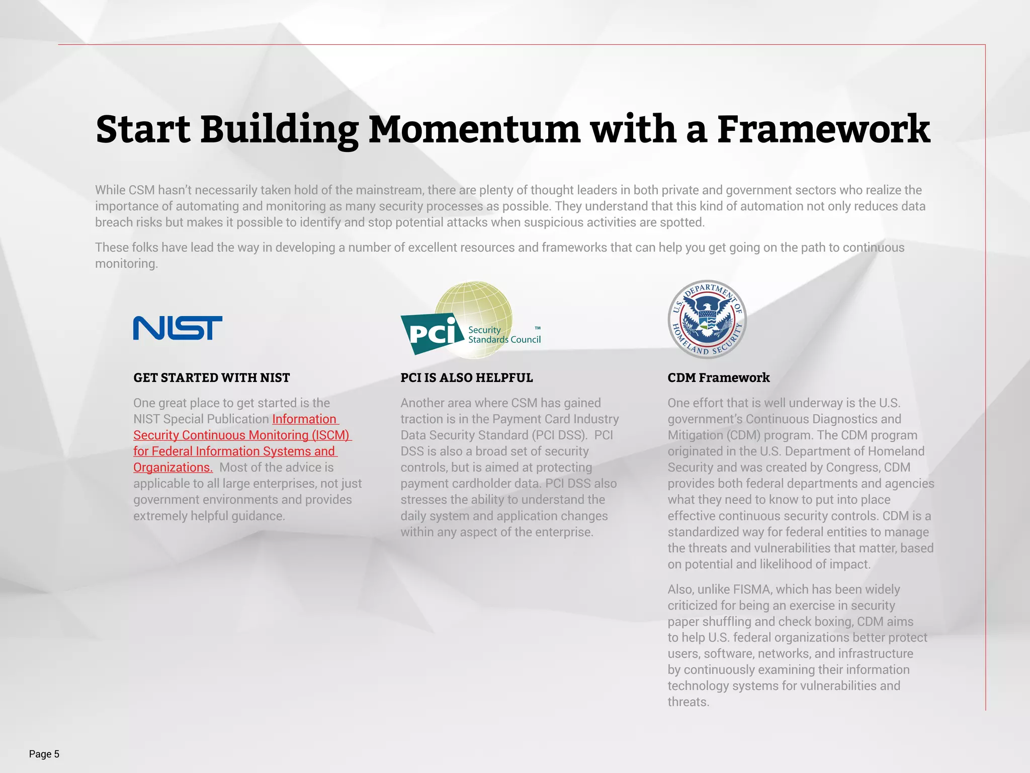 While CSM hasn’t necessarily taken hold of the mainstream, there are plenty of thought leaders in both private and government sectors who realize the
importance of automating and monitoring as many security processes as possible. They understand that this kind of automation not only reduces data
breach risks but makes it possible to identify and stop potential attacks when suspicious activities are spotted.
These folks have lead the way in developing a number of excellent resources and frameworks that can help you get going on the path to continuous
monitoring.
Start Building Momentum with a Framework
Page 5
GET STARTED WITH NIST
One great place to get started is the
NIST Special Publication Information
Security Continuous Monitoring (ISCM)
for Federal Information Systems and
Organizations. Most of the advice is
applicable to all large enterprises, not just
government environments and provides
extremely helpful guidance.
PCI IS ALSO HELPFUL
Another area where CSM has gained
traction is in the Payment Card Industry
Data Security Standard (PCI DSS). PCI
DSS is also a broad set of security
controls, but is aimed at protecting
payment cardholder data. PCI DSS also
stresses the ability to understand the
daily system and application changes
within any aspect of the enterprise.
CDM Framework
One effort that is well underway is the U.S.
government’s Continuous Diagnostics and
Mitigation (CDM) program. The CDM program
originated in the U.S. Department of Homeland
Security and was created by Congress, CDM
provides both federal departments and agencies
what they need to know to put into place
effective continuous security controls. CDM is a
standardized way for federal entities to manage
the threats and vulnerabilities that matter, based
on potential and likelihood of impact.
Also, unlike FISMA, which has been widely
criticized for being an exercise in security
paper shuffling and check boxing, CDM aims
to help U.S. federal organizations better protect
users, software, networks, and infrastructure
by continuously examining their information
technology systems for vulnerabilities and
threats.
 