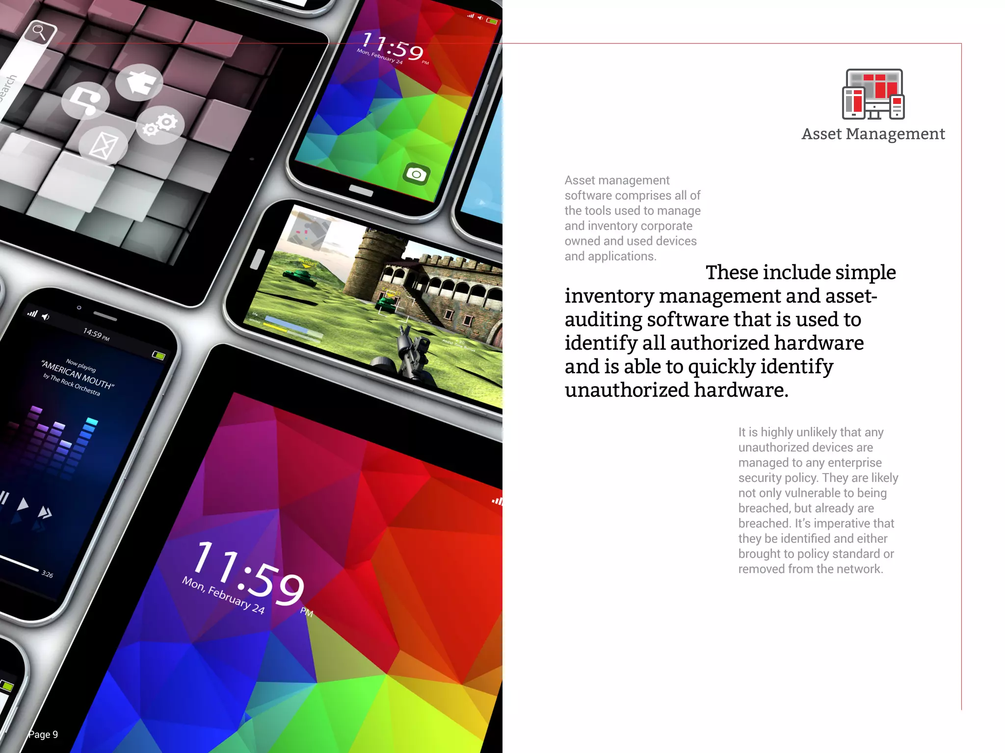 Page 9
				These include simple
inventory management and asset-
auditing software that is used to
identify all authorized hardware
and is able to quickly identify
unauthorized hardware.
Asset management
software comprises all of
the tools used to manage
and inventory corporate
owned and used devices
and applications.
It is highly unlikely that any
unauthorized devices are
managed to any enterprise
security policy. They are likely
not only vulnerable to being
breached, but already are
breached. It’s imperative that
they be identified and either
brought to policy standard or
removed from the network.
Asset Management
 