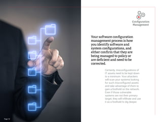Page 10
Your software configuration
management process is how
you identify software and
system configurations, and
either confirm that they are
being managed to policy or
are deficient and need to be
corrected.
Certainly, misconfigurations of
IT assets need to be kept down
to a minimum. Your attackers
will scan your systems looking
for such misconfigured assets
and take advantage of them to
gain a foothold on the network.
Even if those vulnerable
systems are not their primary
target, they will infiltrate and use
it as a foothold to dig deeper.
Configuration
Management
 