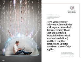 Page 11
Here, you assess for
software vulnerabilities
within your networked
devices, remedy those
that are identified
(especially the critical
level vulnerabilities)
and then test that
patches and updates
have been successfully
applied.
Hopefully, if you run an
enterprise of any size, you have
a vulnerability management
program in place.
Software weaknesses are a
common way through which
adversaries seek to try to gain
entry onto networked devices.
Vulnerability
Management
 