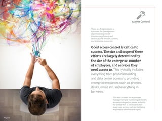 Page 12
Good access control is critical to
success. The size and scope of these
efforts are largely determined by
the size of the enterprise, number
of employees, and services they
need access to. This typically includes
everything from physical building
and data center access to providing
enterprise resources such as phones,
desks, email, etc. and everything in-
between.
These are the processes to
automate the management
of provisioning and de-
provisioning of users and
devices to the network, system,
and enterprise resources.
This also includes the automated
management and monitoring of identity
access privileges (no greater authority
for access than is necessary) and
super user access, such as that being
required for administrative rights.
Access Control
 