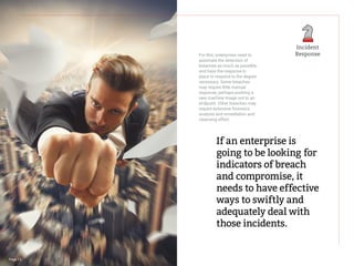 For this, enterprises need to
automate the detection of
breaches as much as possible,
and have the response in
place to respond to the degree
necessary. Some breaches
may require little manual
response, perhaps pushing a
new machine image out to an
endpoint. Other breaches may
require extensive forensics
analysis and remediation and
cleansing effort.
If an enterprise is
going to be looking for
indicators of breach
and compromise, it
needs to have effective
ways to swiftly and
adequately deal with
those incidents.
Page 13
Incident
Response
 