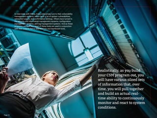In interviews with CISOs, many enterprises turn to their vulnerability
management systems, which track a lot of system vulnerabilities,
networked assets, and confirmation settings. Others have turned to
the security and information management systems, configuration
management systems, and log management systems. And as these
programs are built out, most of these tools are used in conjunction
with their outputs fed to data analysis and dashboard tools.
Realistically, as you build
your CSM program out, you
will have various siloed sets
of information that, over
time, you will pull together
and build an actual real-
time ability to continuously
monitor and react to system
conditions.
Page 15
 