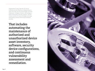Page 17
That includes
automating the
maintenance of
authorized and
unauthorized device
asset inventory,
software, security
device configurations,
and continuous
vulnerability
assessment and
remediation.
Organizations report that the 20 Critical
Controls are very effective at helping them to
select the right security technologies and then
implement, configure, monitor, and manage a
better information security program. And the
critical controls of course strongly encourage
automating controls enforcement wherever
possible.
 