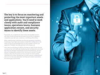 The key is to focus on monitoring and
protecting the most important assets
and applications. You’ll need to work
closely with audit and compliance
teams, operations teams, business
application owners, and security
teams to identify these assets.
Essentially, aim to identify the most critical and valuable systems
and data, as well as those that fall under the purview of regulatory
compliance, and start your continuous monitoring efforts there.
When implementing continuous security and regulatory compliance
monitoring of your high-value assets, include their configurations, the
status of security technologies such as anti-malware, network and
application firewalls, data leak prevision technologies, etc.
From here, you are going to need to automate as many of your security
controls as you can, while also monitoring their configurations to ensure
that they are managed consistently across all environments. Are your
network configurations identical from one cloud to another? Do your
wireless LANs have the same security posture? Are those servers
classified at the same risk levels set to similar security configurations?
And so on. In this way automation will help you to attain consistency
throughout your environment.
Page 19
 