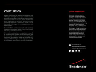 CONCLUSION About Bitdefender
Building an effective CSM program isn’t something that
will happen overnight. But, as you automate certain
processes,youjustneedtomakecertainthoseprocesses
remain automated and in good shape. Use the time
saved to automate the next set of security processes
and feed the status into a dashboard or, initially, a set of
dashboards. In time, you will eventually automate your
entire program.
So what will this continuous security and regulatory
compliance monitoring do for you? Plenty, when it comes
to building a resilient environment.
When continuously deploying new applications, you will
be introducing new mistakes into the environment and
by continuously monitoring your environment, you’ll be
finding new security errors as they are introduced. So,
while you will be moving as quickly as you can, you will
be bringing your security efforts with your CSM program.
Bitdefender is a global security
technology company that delivers
solutions in more than 100 countries
through a network of value-added
alliances, distributors and reseller
partners. Since 2001, Bitdefender has
consistently produced award-winning
business and consumer security
technology, and is a leading security
provider in virtualization and cloud
technologies. Through R&D, alliances
and partnership teams, Bitdefender
has elevated the highest standards
of security excellence in both its
number-one-ranked technology
and its strategic alliances with the
world’s leading virtualization and
cloud technology providers.
  
 www.bitdefender.com
www.bitdefender.com/business
businessinsights.bitdefender.com
 