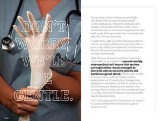 Page 3
As you know, today’s enterprises are highly
virtualized, with servers and applications
continuously being integrated, deployed, and
updated. Workloads shift from public cloud
infrastructure to on-premise storage systems and
back again, while your users are connecting new
and more devices every day.
Couple those agile and ever-changing systems
with an increased likelihood of security-related
errors with skilled and persistent attackers and
the risk of breached and disrupted systems
increase dramatically.
With all those factors considered, it becomes
undeniable to conclude that manual security
measures just can’t ensure that systems
and applications remain managed in
line with internal security policies and
hardened against attack. Additionally, modern
IT environments, such as DevOps, means
applications and infrastructure changes more
rapidly than ever before. As fast as systems are
being developed, deployed, and updated, then
security checks need to be run in parallel and just
as swiftly. Gone are the days of running monthly
security assessments.
This is the only way that enterprises can expect
to successfully defend themselves against
attackers now.
 