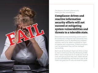 Page 4
The lessons of recent cybersecurity
history are also unambiguous:
Compliance-driven and
reactive information
security efforts will not
succeed at mitigating
system vulnerabilities and
threats to a tolerable state.
Networked business-technology assets need to
be inventoried, configured, and maintained; their
vulnerabilities must be identified and mitigated;
and they need to be vetted constantly for signs
of malware and compromise. If these processes
can’t be automated, they can’t be managed
successfully.
But it can be daunting to figure out where or how
to start a Continuous Security Monitoring (CSM)
effort. Some enterprises try to tackle too much at
once, and give up once they start. Others decide
it is too overwhelming, and they don’t start at all.
That’s not good, but it’s why we wrote this guide.
 