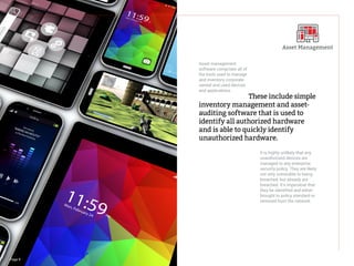 Page 9
				These include simple
inventory management and asset-
auditing software that is used to
identify all authorized hardware
and is able to quickly identify
unauthorized hardware.
Asset management
software comprises all of
the tools used to manage
and inventory corporate
owned and used devices
and applications.
It is highly unlikely that any
unauthorized devices are
managed to any enterprise
security policy. They are likely
not only vulnerable to being
breached, but already are
breached. It’s imperative that
they be identified and either
brought to policy standard or
removed from the network.
Asset Management
 