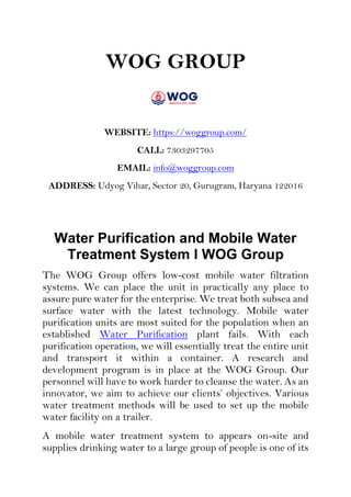 WOG GROUP
WEBSITE: https://woggroup.com/
CALL: 7303297705
EMAIL: info@woggroup.com
ADDRESS: Udyog Vihar, Sector 20, Gurugram, Haryana 122016
Water Purification and Mobile Water
Treatment System I WOG Group
The WOG Group offers low-cost mobile water filtration
systems. We can place the unit in practically any place to
assure pure water for the enterprise. We treat both subsea and
surface water with the latest technology. Mobile water
purification units are most suited for the population when an
established Water Purification plant fails. With each
purification operation, we will essentially treat the entire unit
and transport it within a container. A research and
development program is in place at the WOG Group. Our
personnel will have to work harder to cleanse the water. As an
innovator, we aim to achieve our clients’ objectives. Various
water treatment methods will be used to set up the mobile
water facility on a trailer.
A mobile water treatment system to appears on-site and
supplies drinking water to a large group of people is one of its
 