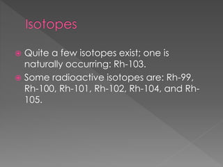  Quite a few isotopes exist; one is
naturally occurring: Rh-103.
 Some radioactive isotopes are: Rh-99,
Rh-100, Rh-101, Rh-102, Rh-104, and Rh-
105.
 