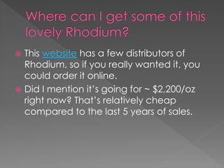  This website has a few distributors of
Rhodium, so if you really wanted it, you
could order it online.
 Did I mention it’s going for ~ $2,200/oz
right now? That’s relatively cheap
compared to the last 5 years of sales.
 
