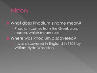  What does Rhodium’s name mean?
› Rhodium comes from the Greek word
rhodon, which means rose.
 Where was Rhodium discovered?
› It was discovered in England in 1803 by
William Hyde Wollaston.
 