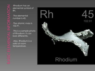 •Rhodium has an
elemental symbol of
Rh.
•The elemental
number is 45.
•The atomic mass is
102.91.
•This is a sample photo
of Rhodium; it can
look differently.
•Also, Rhodium is a
solid at room
temperature.
 